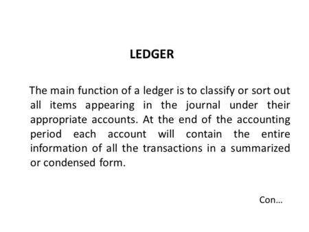 LEDGER The main function of a ledger is to classify or sort out all items appearing in the journal under their appropriate accounts. At the end of the.
