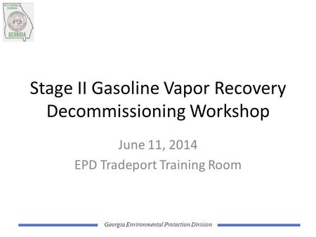 Georgia Environmental Protection Division Stage II Gasoline Vapor Recovery Decommissioning Workshop June 11, 2014 EPD Tradeport Training Room.