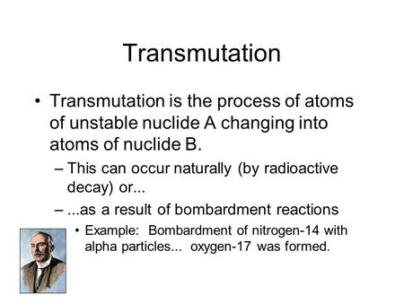 Transmutation Transmutation is the process of atoms of unstable nuclide A changing into atoms of nuclide B. This can occur naturally (by radioactive decay)