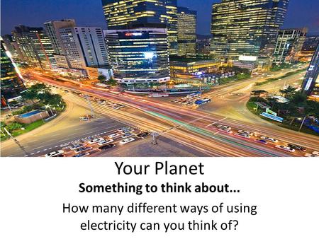 Your Planet Something to think about... How many different ways of using electricity can you think of?