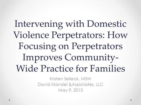 Intervening with Domestic Violence Perpetrators: How Focusing on Perpetrators Improves Community- Wide Practice for Families Kristen Selleck, MSW David.