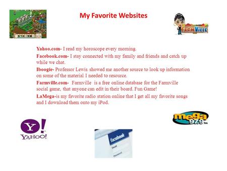 My Favorite Websites Yahoo.com- I read my horoscope every morning. Facebook.com- I stay connected with my family and friends and catch up while we chat.