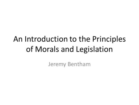 An Introduction to the Principles of Morals and Legislation Jeremy Bentham.