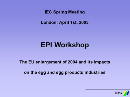 ISPA IEC Spring Meeting London: April 1st, 2003 EPI Workshop The EU enlargement of 2004 and its impacts on the egg and egg products industries.
