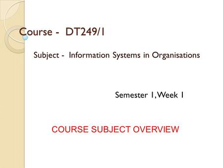 Course - DT249/1 Subject - Information Systems in Organisations COURSE SUBJECT OVERVIEW Semester 1, Week 1.