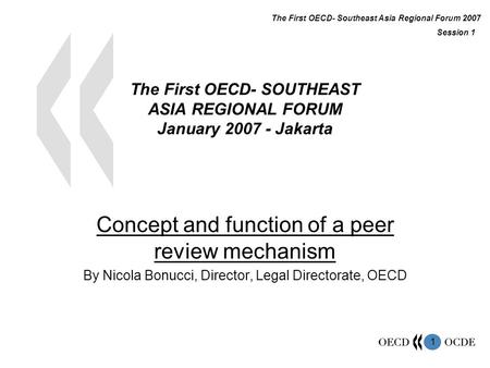 1 The First OECD- SOUTHEAST ASIA REGIONAL FORUM January 2007 - Jakarta Concept and function of a peer review mechanism By Nicola Bonucci, Director, Legal.