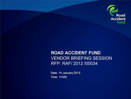ROAD ACCIDENT FUND VENDOR BRIEFING SESSION RFP: RAF/ 2012 /00034 Date: 14 January 2013 Time: 11h00.