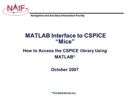Navigation and Ancillary Information Facility NIF MATLAB Interface to CSPICE “Mice” How to Access the CSPICE library Using MATLAB © October 2007 © The.