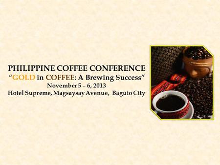 PHILIPPINE COFFEE CONFERENCE “GOLD in COFFEE: A Brewing Success” November 5 – 6, 2013 Hotel Supreme, Magsaysay Avenue, Baguio City.