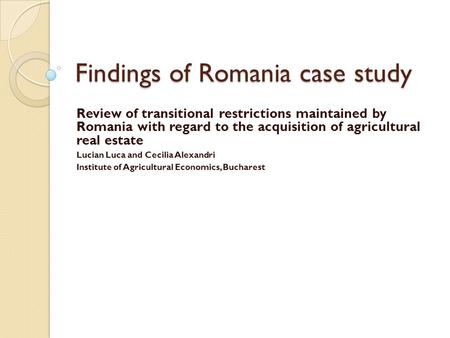 Findings of Romania case study Review of transitional restrictions maintained by Romania with regard to the acquisition of agricultural real estate Lucian.