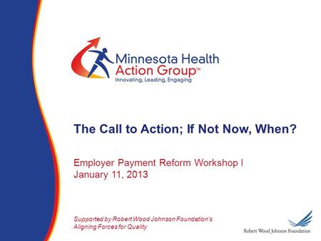 Employer Payment Reform Workshop I January 11, 2013 Supported by Robert Wood Johnson Foundation’s Aligning Forces for Quality The Call to Action; If Not.