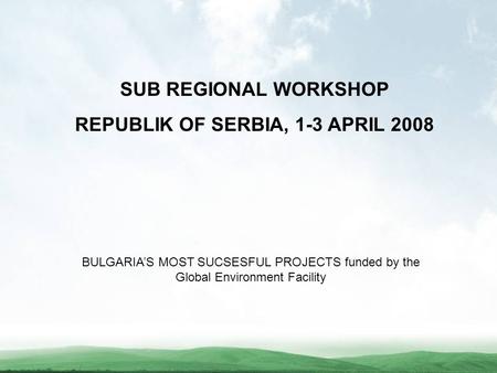 SUB REGIONAL WORKSHOP REPUBLIK OF SERBIA, 1-3 APRIL 2008 BULGARIA’S MOST SUCSESFUL PROJECTS funded by the Global Environment Facility.