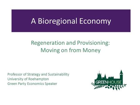 Professor of Strategy and Sustainability University of Roehampton Green Party Economics Speaker A Bioregional Economy Regeneration and Provisioning: Moving.