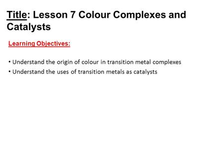 Title: Lesson 7 Colour Complexes and Catalysts Learning Objectives: Understand the origin of colour in transition metal complexes Understand the uses of.