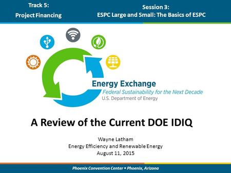 Phoenix Convention Center Phoenix, Arizona A Review of the Current DOE IDIQ Track 5: Project Financing Session 3: ESPC Large and Small: The Basics of ESPC.