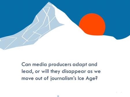 Q Media Labs Can media producers adapt and lead, or will they disappear as we move out of journalism’s Ice Age?