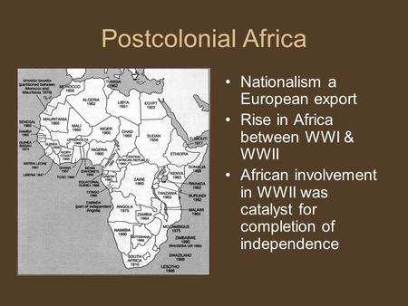 Postcolonial Africa Nationalism a European export Rise in Africa between WWI & WWII African involvement in WWII was catalyst for completion of independence.