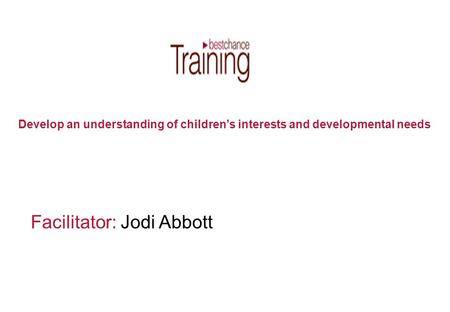 Facilitator: Jodi Abbott Develop an understanding of children’s interests and developmental needs.