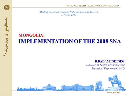 MONGOLIA: IMPLEMENTATION OF THE 2008 SNA 1 B.BADAMTSETSEG Director of Macro Economic and Statistical Department, NSO Meeting the expert group on National.