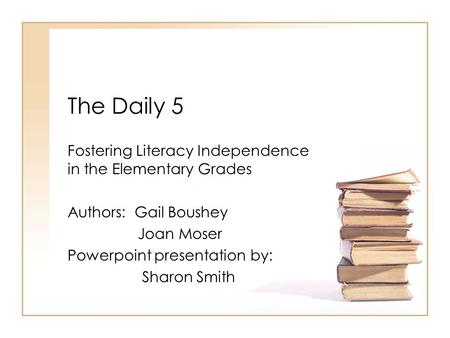 The Daily 5 Fostering Literacy Independence in the Elementary Grades Authors: Gail Boushey Joan Moser Powerpoint presentation by: Sharon Smith.