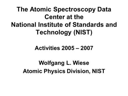 The Atomic Spectroscopy Data Center at the National Institute of Standards and Technology (NIST) Activities 2005 – 2007 Wolfgang L. Wiese Atomic Physics.