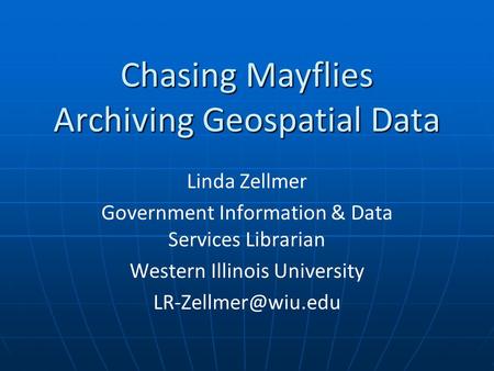 Chasing Mayflies Archiving Geospatial Data Linda Zellmer Government Information & Data Services Librarian Western Illinois University