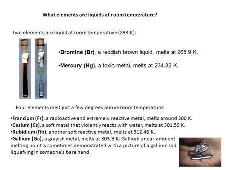 What elements are liquids at room temperature? Two elements are liquid at room temperature (298 K): Bromine (Br), a reddish brown liquid, melts at 265.9.