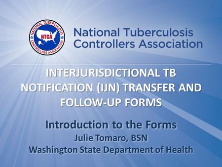 Introduction to the Forms Julie Tomaro, BSN Washington State Department of Health INTERJURISDICTIONAL TB NOTIFICATION (IJN) TRANSFER AND FOLLOW-UP FORMS.