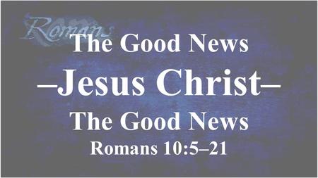 The Good News –Jesus Christ– The Good News Romans 10:5–21.