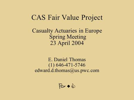PwC CAS Fair Value Project Casualty Actuaries in Europe Spring Meeting 23 April 2004 E. Daniel Thomas (1) 646-471-5746
