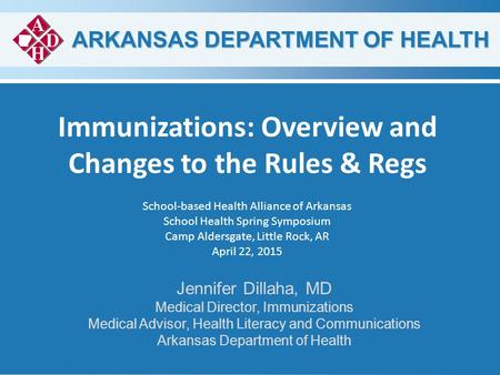 ARKANSAS DEPARTMENT OF HEALTH Immunizations: Overview and Changes to the Rules & Regs Jennifer Dillaha, MD Medical Director, Immunizations Medical Advisor,