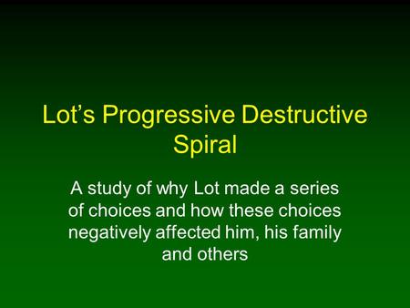 Lot’s Progressive Destructive Spiral A study of why Lot made a series of choices and how these choices negatively affected him, his family and others.
