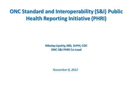 ONC Standard and Interoperability (S&I) Public Health Reporting Initiative (PHRI) Nikolay Lipskiy, MD, DrPH; CDC ONC S&I PHRI Co-Lead November 8, 2012.