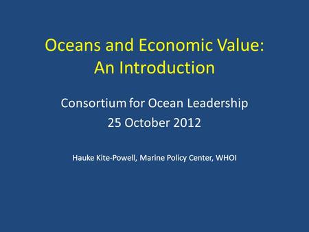 Oceans and Economic Value: An Introduction Consortium for Ocean Leadership 25 October 2012 Hauke Kite-Powell, Marine Policy Center, WHOI.