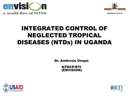 INTEGRATED CONTROL OF NEGLECTED TROPICAL DISEASES (NTDs) IN UGANDA 1 Dr. Ambrose Onapa NTDCP/RTI (ENVISION)