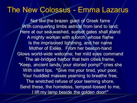 The New Colossus - Emma Lazarus Not like the brazen giant of Greek fame With conquering limbs astride from land to land; Here at our sea-washed, sunset.