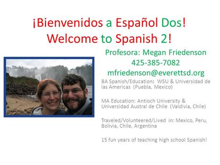¡Bienvenidos a Español Dos! Welcome to Spanish 2! Profesora: Megan Friedenson 425-385-7082 BA Spanish/Education: WSU & Universidad.