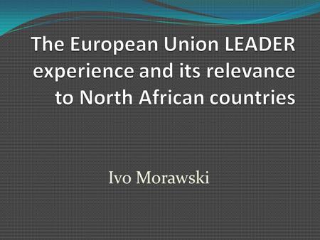 Ivo Morawski. OUTLINE OF THE PRESENTATION 1. The LEADER experience LEADER highlights Description of a LEADER case study Lessons learnt 2. The relevance.
