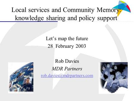 Local services and Community Memory: knowledge sharing and policy support Let’s map the future 28 February 2003 Rob Davies MDR Partners