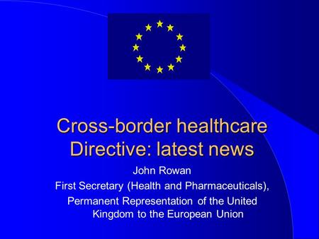 Cross-border healthcare Directive: latest news John Rowan First Secretary (Health and Pharmaceuticals), Permanent Representation of the United Kingdom.