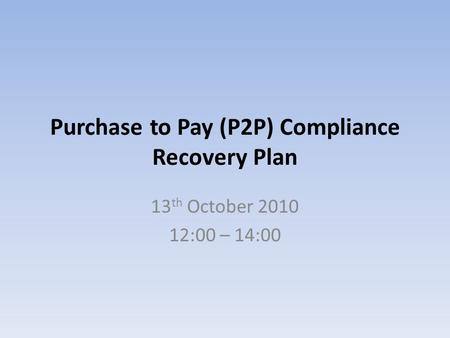 Purchase to Pay (P2P) Compliance Recovery Plan 13 th October 2010 12:00 – 14:00.