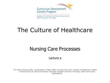 The Culture of Healthcare Nursing Care Processes Lecture a This material (Comp2_Unit6a) was developed by Oregon Health and Science University, funded by.
