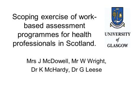 Scoping exercise of work- based assessment programmes for health professionals in Scotland. Mrs J McDowell, Mr W Wright, Dr K McHardy, Dr G Leese.
