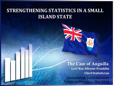 STRENGTHENING STATISTICS IN A SMALL ISLAND STATE The Case of Anguilla Lori-Rae Alleyne-Franklin Chief Statistician Second High-Level Advocacy Forum on.