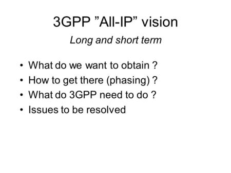 3GPP ”All-IP” vision Long and short term What do we want to obtain ? How to get there (phasing) ? What do 3GPP need to do ? Issues to be resolved.