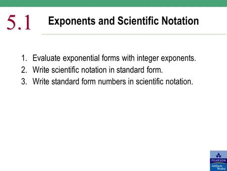 Exponents and Scientific Notation 5.1 1.Evaluate exponential forms with integer exponents. 2.Write scientific notation in standard form. 3.Write standard.