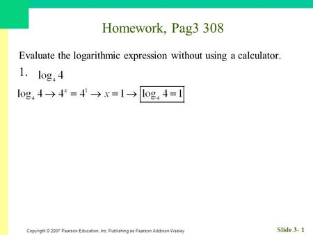 Copyright © 2007 Pearson Education, Inc. Publishing as Pearson Addison-Wesley Slide 3- 1 Homework, Pag3 308 Evaluate the logarithmic expression without.