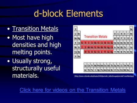 D-block Elements Transition Metals Most have high densities and high melting points. Usually strong, structurally useful materials. [http://www.colorado.edu/physics/2000/periodic_table/images/periodicTransMetal.jpg]