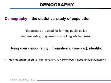 © 2006 Population Reference Bureau DEMOGRAPHY Demography = the statistical study of population *these stats are used for forming public policy and marketing.