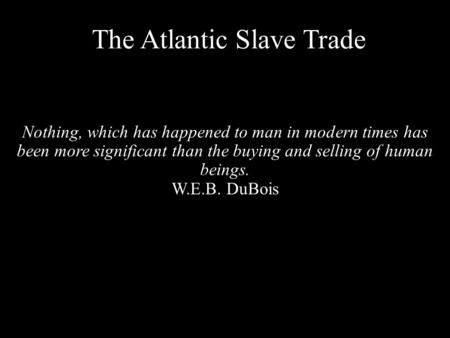 The Atlantic Slave Trade Nothing, which has happened to man in modern times has been more significant than the buying and selling of human beings. W.E.B.